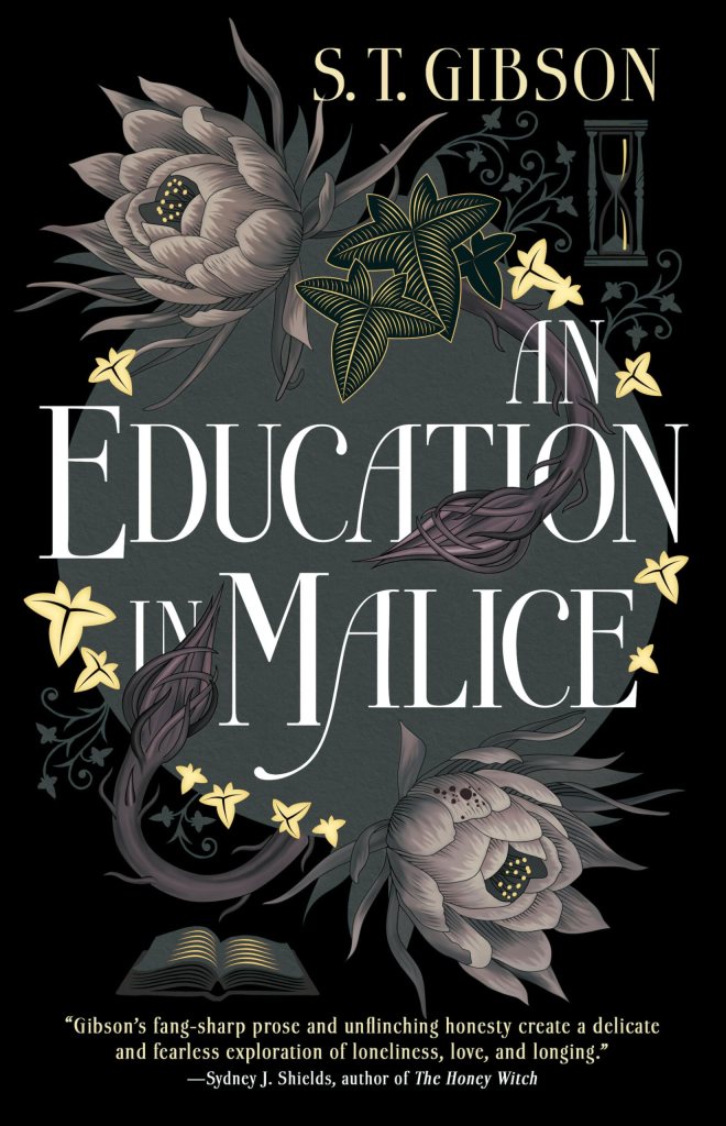The cover of S.T. Gibson's novel An Education in Malice with a quote by Sydney J. Shields, author of The Honey Witch. The quote reads: Gibson's fang-sharp prose and unflinching honesty create a delicate and fearless exploration of loneliness, love, and longing.